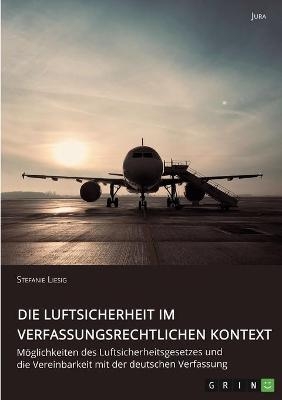 Die Luftsicherheit im verfassungsrechtlichen Kontext. M&Atilde;&para;glichkeiten des Luftsicherheitsgesetzes und die Vereinbarkeit mit der deutschen Verfassung - Stefanie Liesig