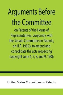 Arguments before the Committee on Patents of the House of Representatives, conjointly with the Senate Committee on Patents, on H.R. 19853, to amend and consolidate the acts respecting copyright June 6, 7, 8, and 9, 1906.