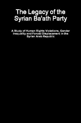 The Legacy of the Syrian Ba'ath Party - A Study of Human Rights Violations, Gender Inequality and Forced Displacement in the Syrian Arab Republic