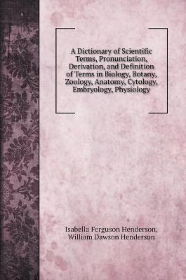 A Dictionary of Scientific Terms, Pronunciation, Derivation, and Definition of Terms in Biology, Botany, Zoology, Anatomy, Cytology, Embryology, Physiology - Isabella Ferguson Henderson, William Dawson Henderson