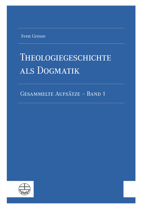 Theologiegeschichte als Dogmatik. Eine Dogmatik aus theologiegeschichtlichen Aufs&auml;tzen - Sven Grosse