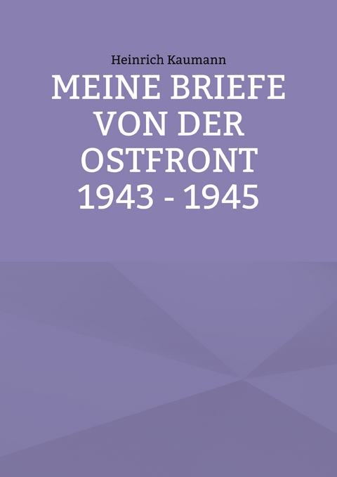 Meine Briefe von der Ostfront 1943 - 1945 - Heinrich Kaumann