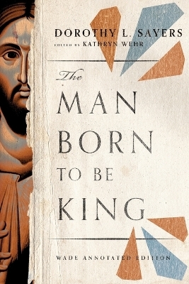 The Man Born to Be King &ndash; Wade Annotated Edition - Dorothy L. Sayers, Kathryn Wehr