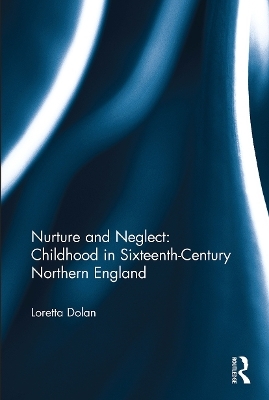 Nurture and Neglect: Childhood in Sixteenth-Century Northern England - Loretta Dolan