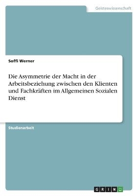 Die Asymmetrie der Macht in der Arbeitsbeziehung zwischen den Klienten und Fachkr&Atilde;&curren;ften im Allgemeinen Sozialen Dienst - Soffi Werner