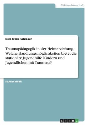 Traumap&auml;dagogik in der Heimerziehung. Welche Handlungsm&ouml;glichkeiten bietet die station&auml;re Jugendhilfe Kindern und Jugendlichen mit Traumata? - Nele-Marie Schrader