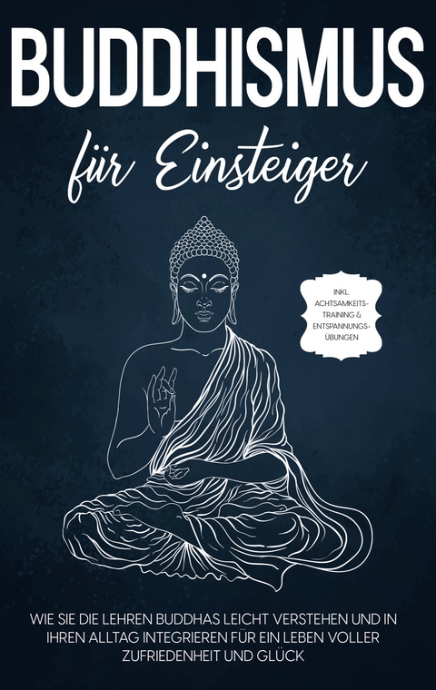 Buddhismus f&uuml;r Einsteiger: Wie Sie die Lehren Buddhas leicht verstehen und in Ihren Alltag integrieren f&uuml;r ein Leben voller Zufriedenheit und Gl&uuml;ck - inkl. Achtsamkeitstraining & Entspannungs&uuml;bungen - Bj&ouml;rn Wendland