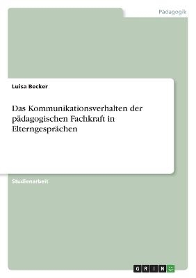 Das Kommunikationsverhalten der p&Atilde;&curren;dagogischen Fachkraft in Elterngespr&Atilde;&curren;chen - Luisa Becker