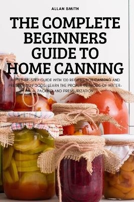 The Complete Beginners Guide to Home Canning -  Allan Smith
