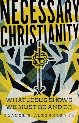 Necessary Christianity &ndash; What Jesus Shows We Must Be and Do - Claude R. Alexander Jr.