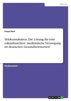 Telekonsultation. Die L&Atilde;&para;sung f&Atilde;&frac14;r eine zukunftssichere medizinische Versorgung im deutschen Gesundheitswesen? - Tessa Port