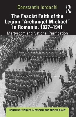 The Fascist Faith of the Legion "Archangel Michael" in Romania, 1927&ndash;1941 - Constantin Iordachi