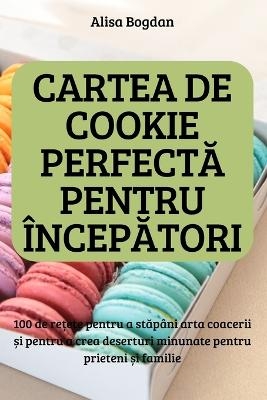 CARTEA DE COOKIE PERFECTĂ PENTRU ÎNCEPĂTORI; 100 de rețete pentru a stăpâni arta coacerii și pentru a crea deserturi minunate pentru prieteni și familie