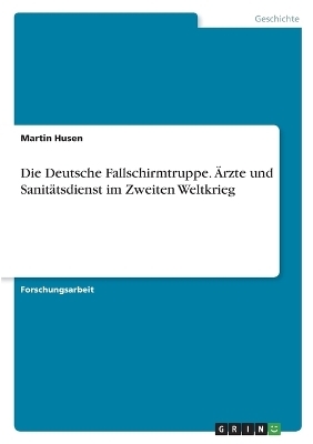 Die Deutsche Fallschirmtruppe. &Auml;rzte und Sanit&auml;tsdienst im Zweiten Weltkrieg - Martin Husen