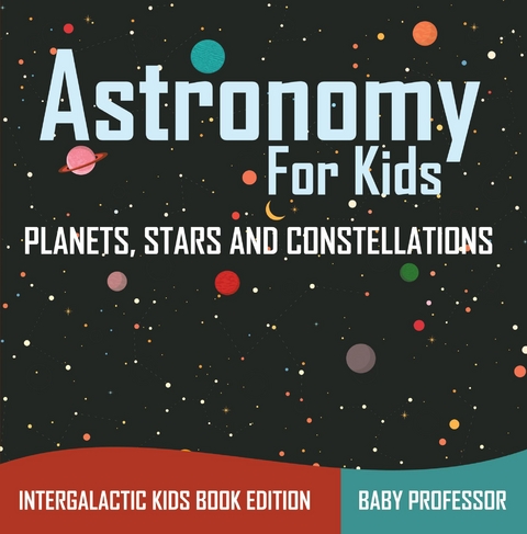 Astronomy For Kids: Planets, Stars and Constellations - Intergalactic Kids Book Edition - Baby Professor