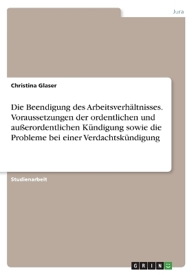 Die Beendigung des Arbeitsverh&Atilde;&curren;ltnisses. Voraussetzungen der ordentlichen und au&Atilde;erordentlichen K&Atilde;&frac14;ndigung sowie die Probleme bei einer Verdachtsk&Atilde;&frac14;ndigung - Christina Glaser