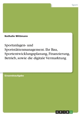 Sportanlagen- und Sportst&Atilde;&curren;ttenmanagement. Ihr Bau, Sportentwicklungsplanung, Finanzierung, Betrieb, sowie die digitale Vermarktung - Nathalie Wittmann