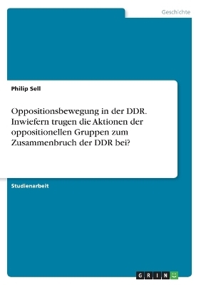 Oppositionsbewegung in der DDR. Inwiefern trugen die Aktionen der oppositionellen Gruppen zum Zusammenbruch der DDR bei? - Philip Sell