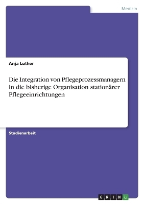 Die Integration von Pflegeprozessmanagern in die bisherige Organisation station&Atilde;&curren;rer Pflegeeinrichtungen - Anja Luther