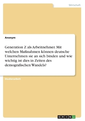 Generation Z als Arbeitnehmer. Mit welchen Ma&Atilde;nahmen k&Atilde;&para;nnen deutsche Unternehmensie an sich binden und wie wichtig ist dies in Zeiten des demografischen Wandels? -  Anonymous