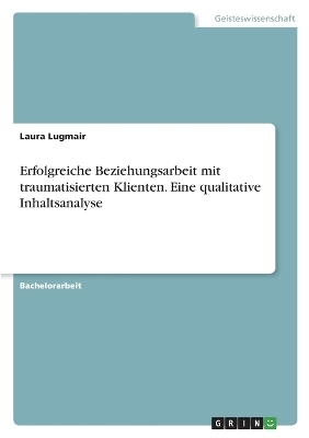 Erfolgreiche Beziehungsarbeit mit traumatisierten Klienten. Eine qualitative Inhaltsanalyse - Laura Lugmair