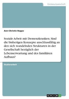 Soziale Arbeit mit Demenzkranken. Sind die bisherigen Konzepte anschlussf&Atilde;&curren;hig an den sich wandelnden Strukturen in der Gesellschaft bez&Atilde;&frac14;glich der Lebenserwartung und des famili&Atilde;&curren;ren Aufbaus? - Ann-Christin Hoppe