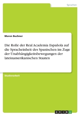 Die Rolle der Real Academia Espa&ntilde;ola auf die Spracheinheit des Spanischen im Zuge der Unabh&auml;ngigkeitsbewegungen der lateinamerikanischen Staaten - Maren Buchner