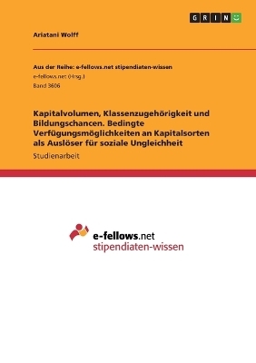 Kapitalvolumen, Klassenzugeh&Atilde;&para;rigkeit und Bildungschancen. Bedingte Verf&Atilde;&frac14;gungsm&Atilde;&para;glichkeiten an Kapitalsorten als Ausl&Atilde;&para;ser f&Atilde;&frac14;r soziale Ungleichheit - Ariatani Wolff