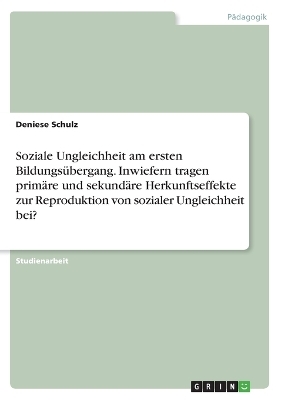 Soziale Ungleichheit am ersten Bildungs&Atilde;&frac14;bergang. Inwiefern tragen prim&Atilde;&curren;re und sekund&Atilde;&curren;re Herkunftseffekte zur Reproduktion von sozialer Ungleichheit bei? - Deniese Schulz
