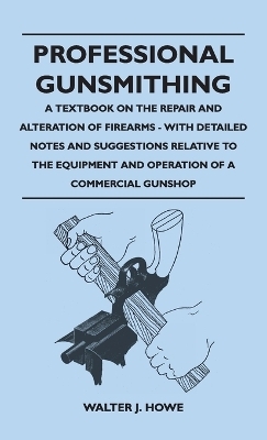 Professional Gunsmithing - A Textbook on the Repair and Alteration of Firearms - With Detailed Notes and Suggestions Relative to the Equipment and Operation of a Commercial Gun Shop - Walter J Howe