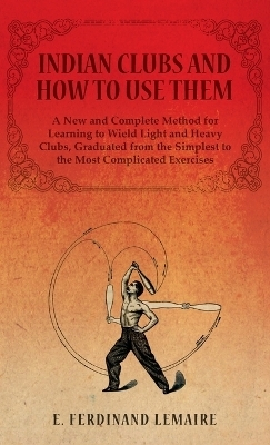 Indian Clubs and How to Use Them - A New and Complete Method for Learning to Wield Light and Heavy Clubs, Graduated from the Simplest to the Most Complicated Exercises - E Lemaire Ferdinand
