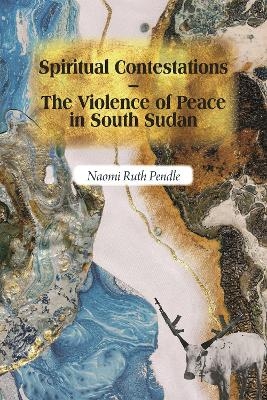 Spiritual Contestations &ndash; The Violence of Peace in South Sudan - Naomi Ruth Pendle