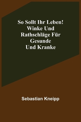 So sollt ihr leben! Winke und Rathschl&auml;ge f&uuml;r Gesunde und Kranke - Sebastian Kneipp