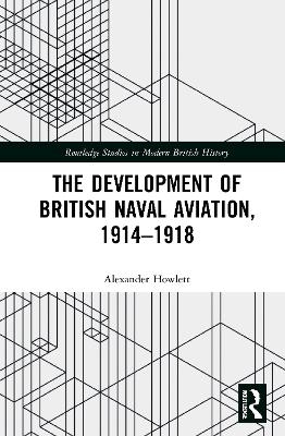 The Development of British Naval Aviation, 1914&ndash;1918 - Alexander Howlett