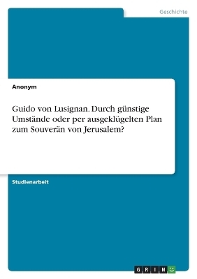 Guido von Lusignan. Durch g&Atilde;&frac14;nstige Umst&Atilde;&curren;nde oder per ausgekl&Atilde;&frac14;gelten Plan zum Souver&Atilde;&curren;n von Jerusalem? -  Anonymous