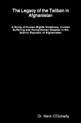 The Legacy of the Taliban in Afghanistan - A Study of Human Rights Violations, Civilian Suffering and Humanitarian Disaster in the Islamic Republic of Afghanistan - Dr. Mark O'Doherty
