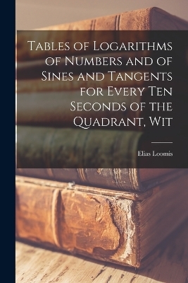 Tables of Logarithms of Numbers and of Sines and Tangents for Every ten Seconds of the Quadrant, Wit - Elias Loomis