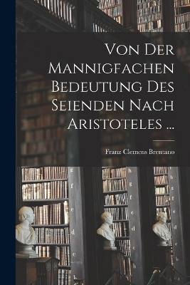 Von der mannigfachen Bedeutung des Seienden nach Aristoteles ... - Franz Clemens Brentano