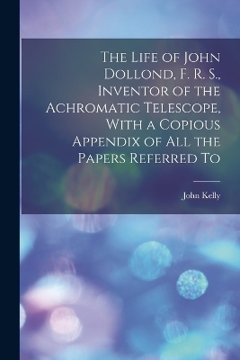 The Life of John Dollond, F. R. S., Inventor of the Achromatic Telescope, With a Copious Appendix of all the Papers Referred To - Kelly John 1750-1809
