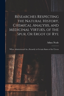 Researches Respecting the Natural History, Chemical Analysis, and Medicinal Virtues, of the Spur, Or Ergot of Rye - Adam Neale