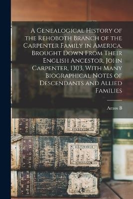 A Genealogical History of the Rehoboth Branch of the Carpenter Family in America, Brought Down From Their English Ancestor, John Carpenter, 1303, With Many Biographical Notes of Descendants and Allied Families
