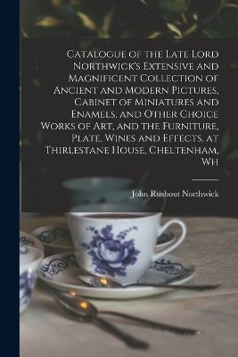 Catalogue of the Late Lord Northwick's Extensive and Magnificent Collection of Ancient and Modern Pictures, Cabinet of Miniatures and Enamels, and Other Choice Works of art, and the Furniture, Plate, Wines and Effects, at Thirlestane House, Cheltenham, Wh - John Rushout Northwick