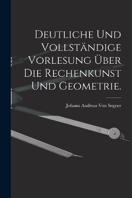 Deutliche und vollständige Vorlesung über die Rechenkunst und Geometrie.
