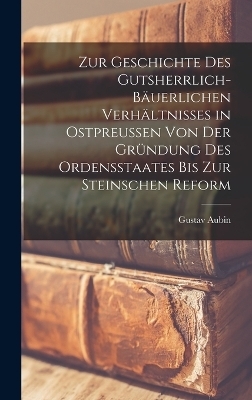 Zur Geschichte Des Gutsherrlich-B&auml;uerlichen Verh&auml;ltnisses in Ostpreussen Von Der Gr&uuml;ndung Des Ordensstaates Bis Zur Steinschen Reform - Gustav Aubin