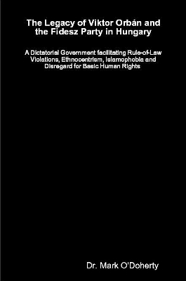 The Legacy of Viktor Orb&aacute;n and the Fidesz Party in Hungary &ndash; A Dictatorial Government facilitating Rule-of-Law Violations, Ethnocentrism, Islamophobia and Disregard for Basic Human Rights - Dr. Mark O'Doherty