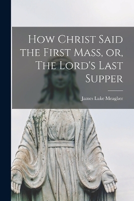 How Christ Said the First Mass, or, The Lord's Last Supper - James Luke Meagher