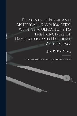 Elements of Plane and Spherical Trigonometry, With its Applications to the Principles of Navigation and Nautical Astronomy; With the Logarithmic and Trigonometrical Tables