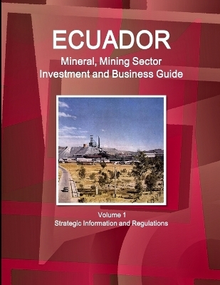 Ecuador Mineral, Mining Sector Investment and Business Guide Volume 1 Strategic Information and Regulations - Inc Ibp