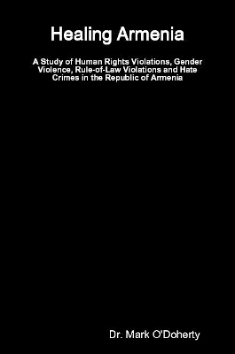 Healing Armenia &ndash; A Study of Human Rights Violations, Gender Violence, Rule-of-Law Violations and Hate Crimes in the Republic of Armenia - Dr. Mark O'Doherty