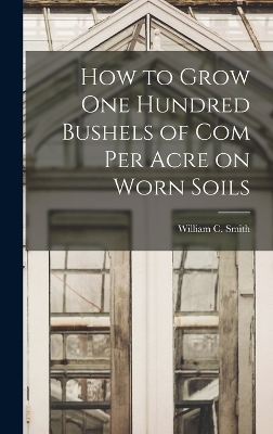 How to Grow one Hundred Bushels of Com Per Acre on Worn Soils - William C Smith